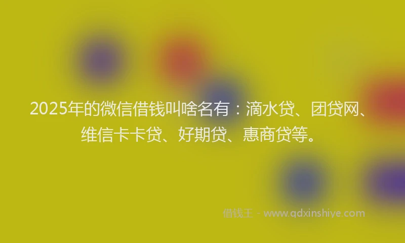2025年的微信借钱叫啥名有：滴水贷、团贷网、维信卡卡贷、好期贷、惠商贷等。