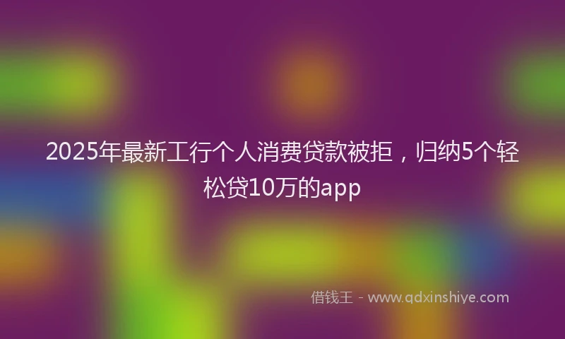 2025年最新工行个人消费贷款被拒，归纳5个轻松贷10万的app