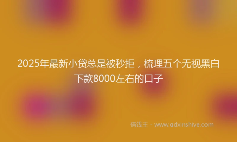 2025年最新小贷总是被秒拒，梳理五个无视黑白下款8000左右的口子