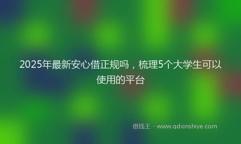 2025年最新安心借正规吗，梳理5个大学生可以使用的平台