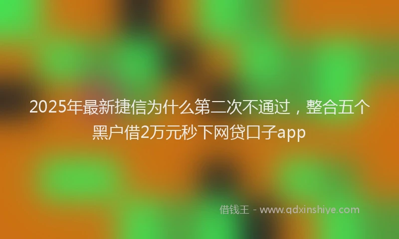 2025年最新捷信为什么第二次不通过，整合五个黑户借2万元秒下网贷口子app