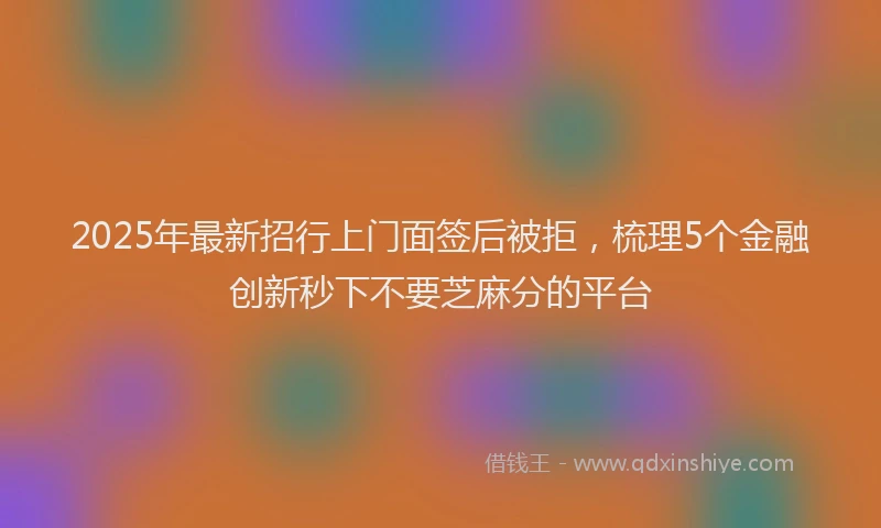 2025年最新招行上门面签后被拒，梳理5个金融创新秒下不要芝麻分的平台