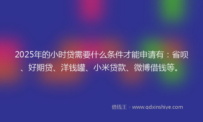 2025年的小时贷需要什么条件才能申请有：省呗、好期贷、洋钱罐、小米贷款、微博借钱等。