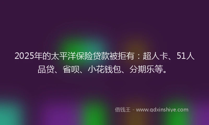 2025年的太平洋保险贷款被拒有：超人卡、51人品贷、省呗、小花钱包、分期乐等。