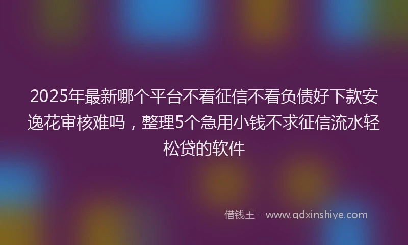 2025年最新哪个平台不看征信不看负债好下款安逸花审核难吗，整理5个急用小钱不求征信流水轻松贷的软件