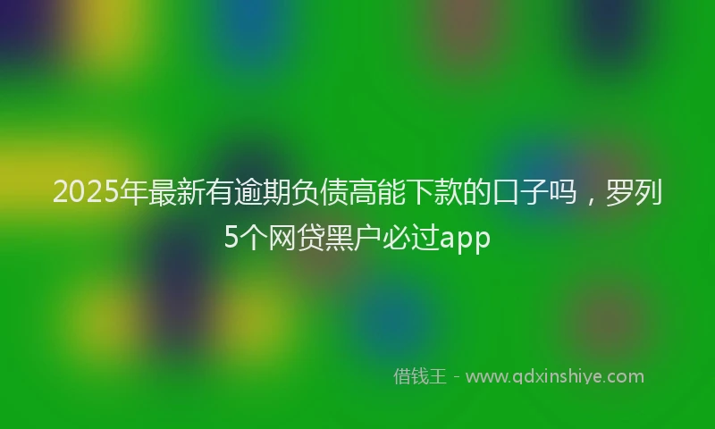 2025年最新有逾期负债高能下款的口子吗，罗列5个网贷黑户必过app