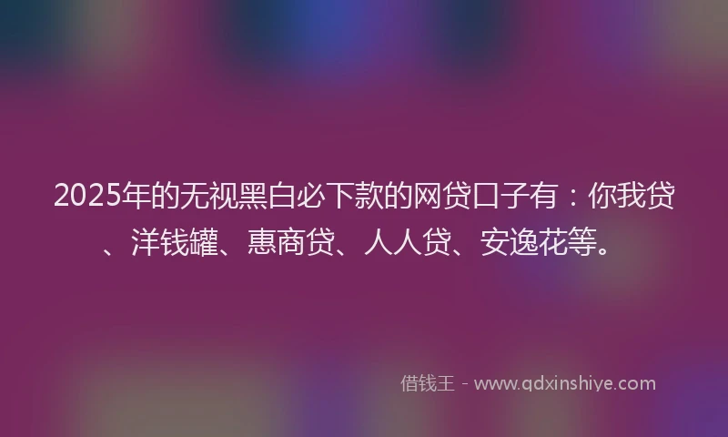 2025年的无视黑白必下款的网贷口子有：你我贷、洋钱罐、惠商贷、人人贷、安逸花等。