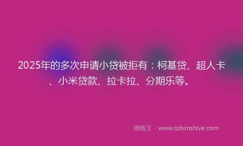 2025年的多次申请小贷被拒有：柯基贷、超人卡、小米贷款、拉卡拉、分期乐等。