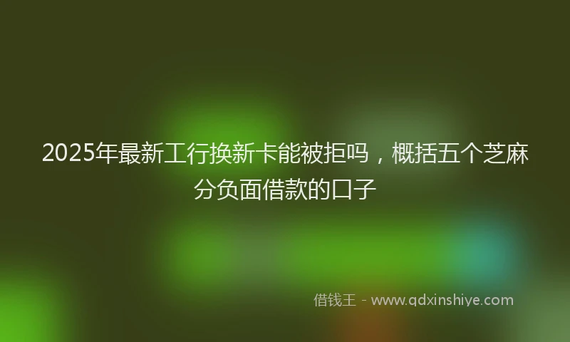 2025年最新工行换新卡能被拒吗，概括五个芝麻分负面借款的口子