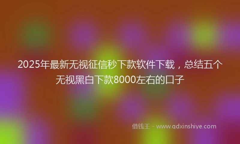2025年最新无视征信秒下款软件下载，总结五个无视黑白下款8000左右的口子