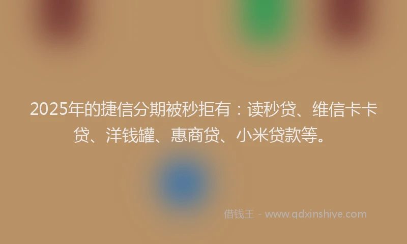 2025年的捷信分期被秒拒有：读秒贷、维信卡卡贷、洋钱罐、惠商贷、小米贷款等。
