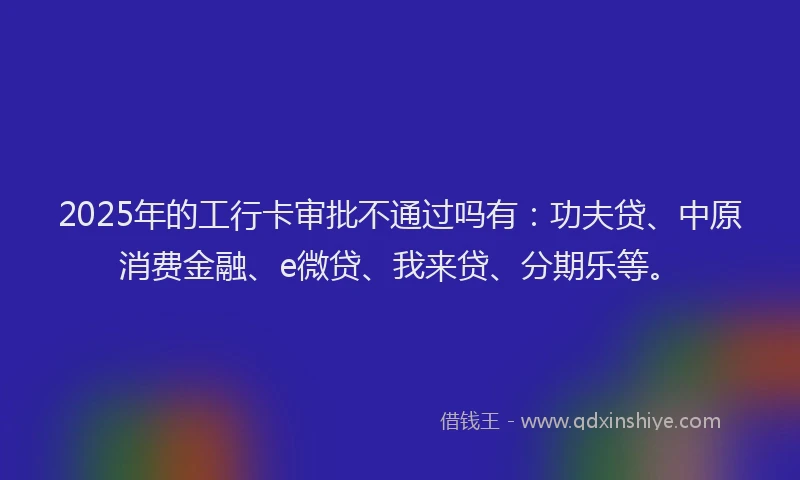 2025年的工行卡审批不通过吗有：功夫贷、中原消费金融、e微贷、我来贷、分期乐等。