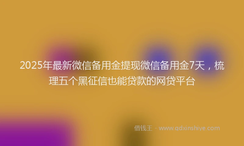 2025年最新微信备用金提现微信备用金7天，梳理五个黑征信也能贷款的网贷平台