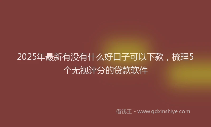 2025年最新有没有什么好口子可以下款，梳理5个无视评分的贷款软件