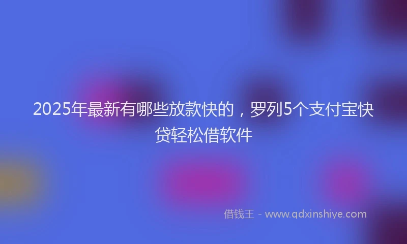 2025年最新有哪些放款快的，罗列5个支付宝快贷轻松借软件