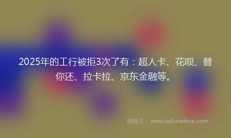 2025年的工行被拒3次了有：超人卡、花呗、替你还、拉卡拉、京东金融等。