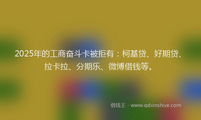 2025年的工商奋斗卡被拒有：柯基贷、好期贷、拉卡拉、分期乐、微博借钱等。