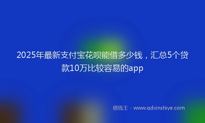 2025年最新支付宝花呗能借多少钱，汇总5个贷款10万比较容易的app