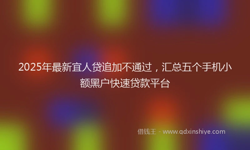 2025年最新宜人贷追加不通过，汇总五个手机小额黑户快速贷款平台