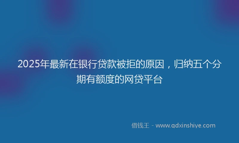 2025年最新在银行贷款被拒的原因，归纳五个分期有额度的网贷平台