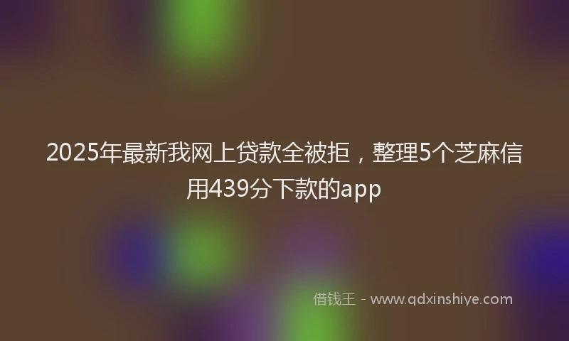 2025年最新我网上贷款全被拒，整理5个芝麻信用439分下款的app