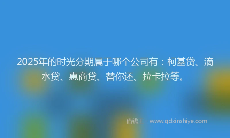 2025年的时光分期属于哪个公司有：柯基贷、滴水贷、惠商贷、替你还、拉卡拉等。