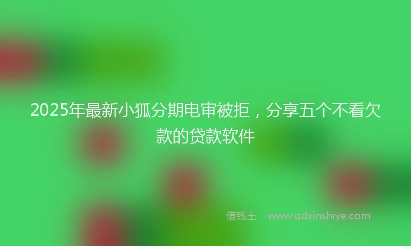 2025年最新小狐分期电审被拒，分享五个不看欠款的贷款软件