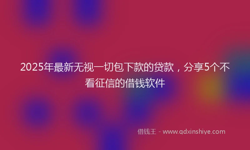 2025年最新无视一切包下款的贷款，分享5个不看征信的借钱软件