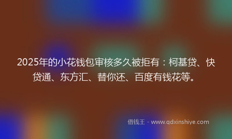 2025年的小花钱包审核多久被拒有：柯基贷、快贷通、东方汇、替你还、百度有钱花等。