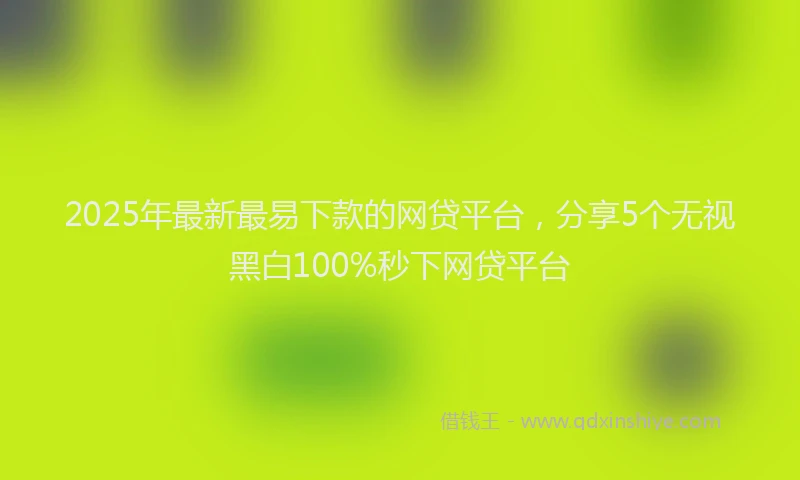 2025年最新最易下款的网贷平台，分享5个无视黑白100%秒下网贷平台