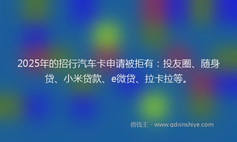 2025年的招行汽车卡申请被拒有：投友圈、随身贷、小米贷款、e微贷、拉卡拉等。