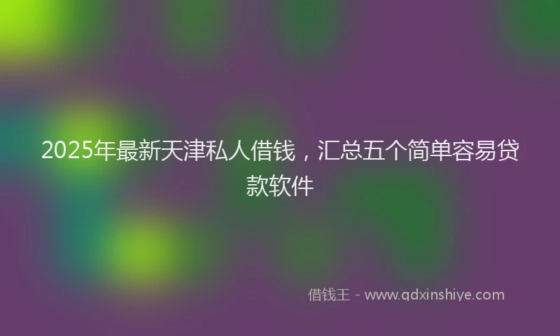 2025年最新天津私人借钱，汇总五个简单容易贷款软件