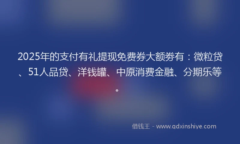2025年的支付有礼提现免费券大额劵有：微粒贷、51人品贷、洋钱罐、中原消费金融、分期乐等。