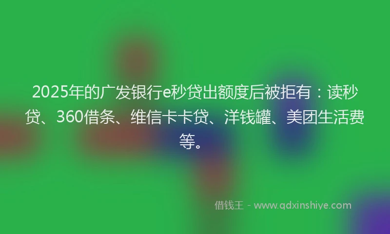 2025年的广发银行e秒贷出额度后被拒有：读秒贷、360借条、维信卡卡贷、洋钱罐、美团生活费等。