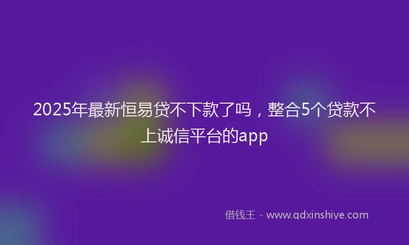 2025年最新恒易贷不下款了吗，整合5个贷款不上诚信平台的app