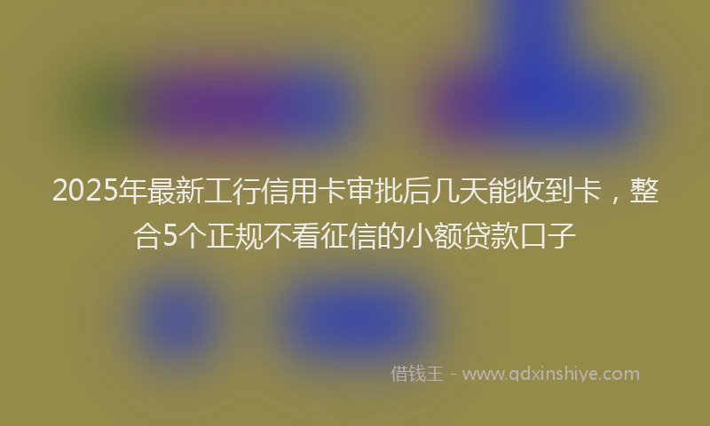 2025年最新工行信用卡审批后几天能收到卡，整合5个正规不看征信的小额贷款口子