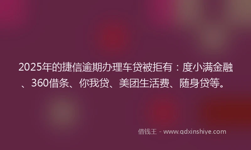 2025年的捷信逾期办理车贷被拒有：度小满金融、360借条、你我贷、美团生活费、随身贷等。