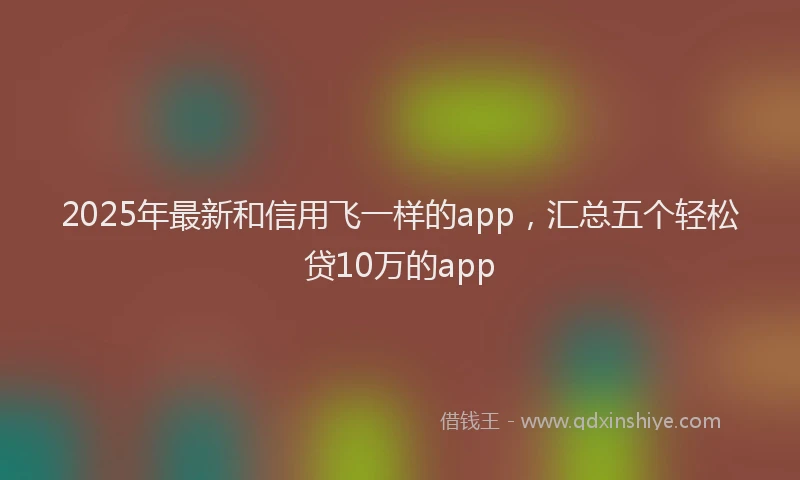 2025年最新和信用飞一样的app，汇总五个轻松贷10万的app