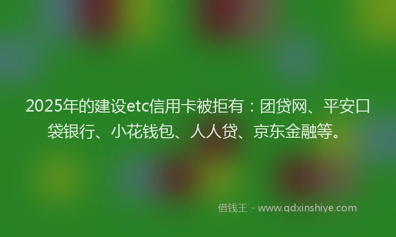 2025年的建设etc信用卡被拒有：团贷网、平安口袋银行、小花钱包、人人贷、京东金融等。