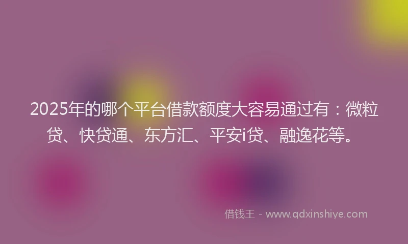 2025年的哪个平台借款额度大容易通过有：微粒贷、快贷通、东方汇、平安i贷、融逸花等。