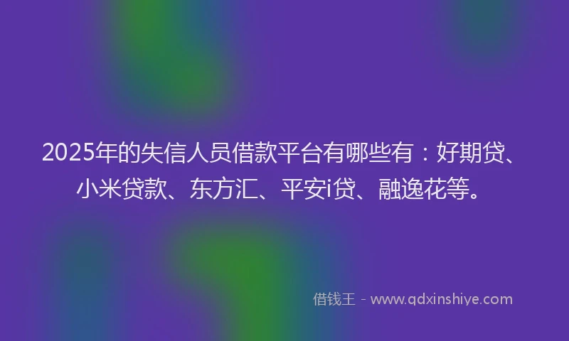 2025年的失信人员借款平台有哪些有：好期贷、小米贷款、东方汇、平安i贷、融逸花等。