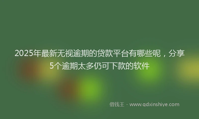 2025年最新无视逾期的贷款平台有哪些呢，分享5个逾期太多仍可下款的软件