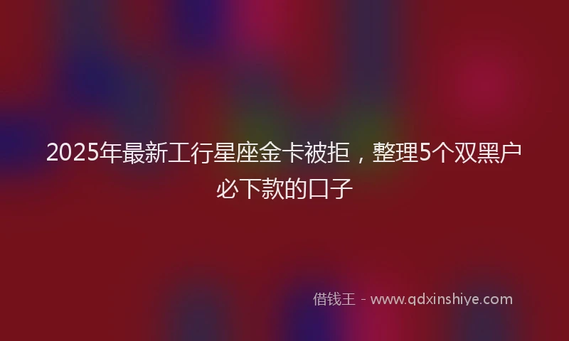 2025年最新工行星座金卡被拒，整理5个双黑户必下款的口子