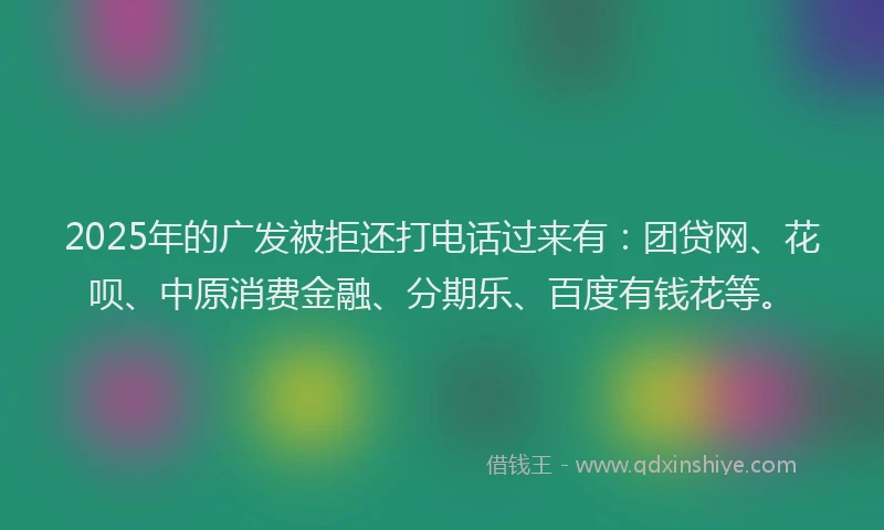 2025年的广发被拒还打电话过来有：团贷网、花呗、中原消费金融、分期乐、百度有钱花等。