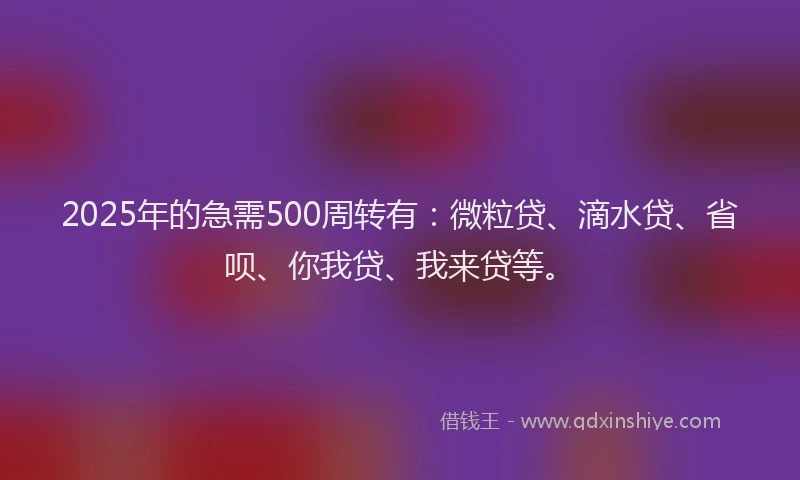 2025年的急需500周转有：微粒贷、滴水贷、省呗、你我贷、我来贷等。