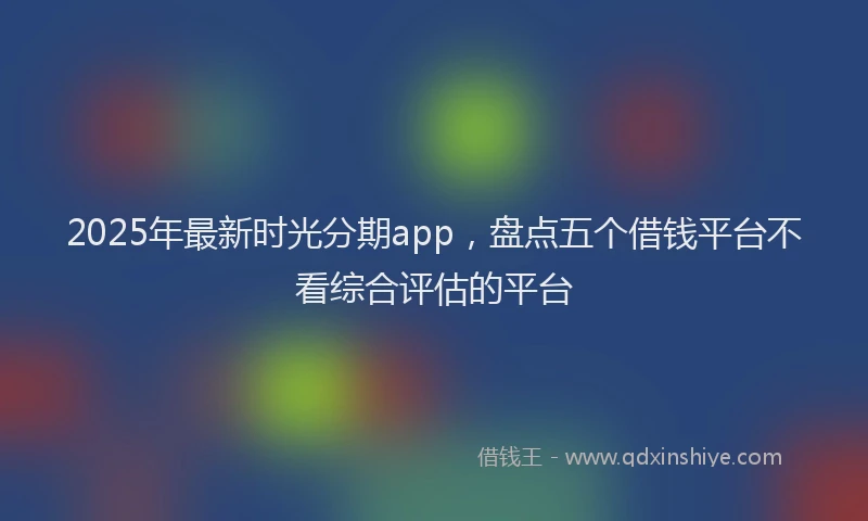 2025年最新时光分期app，盘点五个借钱平台不看综合评估的平台