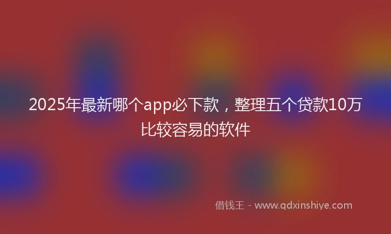 2025年最新哪个app必下款，整理五个贷款10万比较容易的软件
