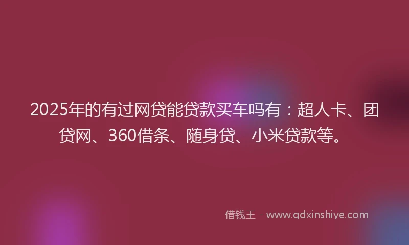 2025年的有过网贷能贷款买车吗有：超人卡、团贷网、360借条、随身贷、小米贷款等。