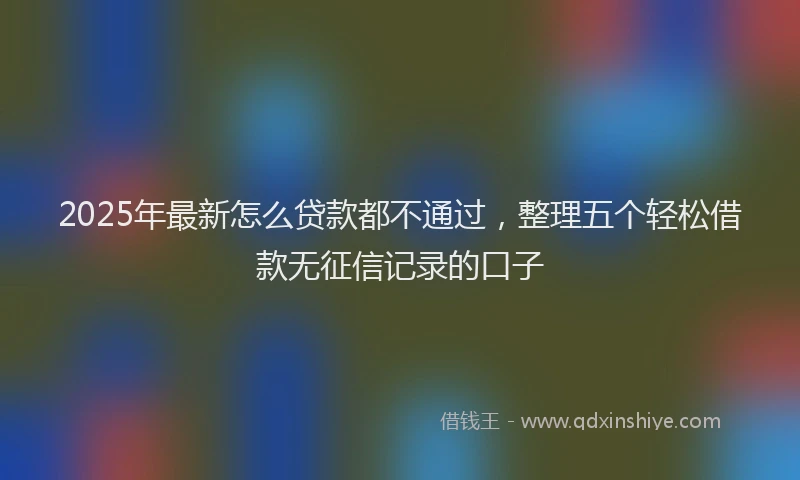 2025年最新怎么贷款都不通过，整理五个轻松借款无征信记录的口子