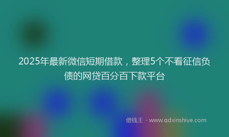 2025年最新微信短期借款，整理5个不看征信负债的网贷百分百下款平台